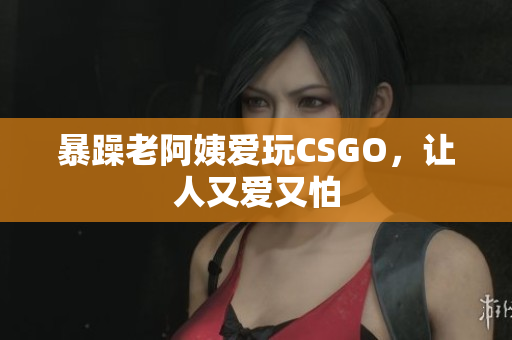 暴躁老阿姨爱玩CSGO，让人又爱又怕