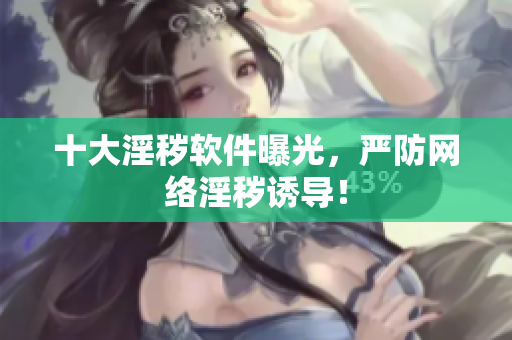 十大淫秽软件曝光，严防网络淫秽诱导！