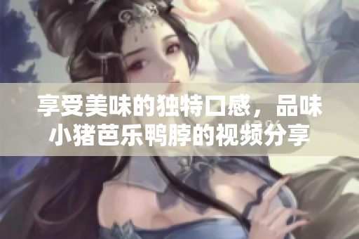 享受美味的独特口感，品味小猪芭乐鸭脖的视频分享