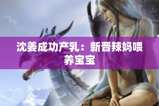 沈姜成功产乳：新晋辣妈喂养宝宝