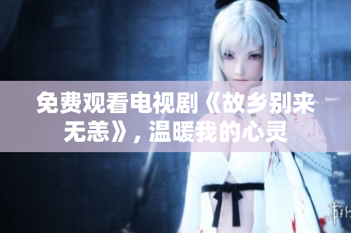 免费观看电视剧《故乡别来无恙》, 温暖我的心灵