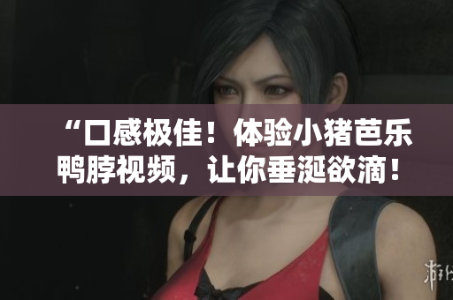“口感极佳！体验小猪芭乐鸭脖视频，让你垂涎欲滴！”