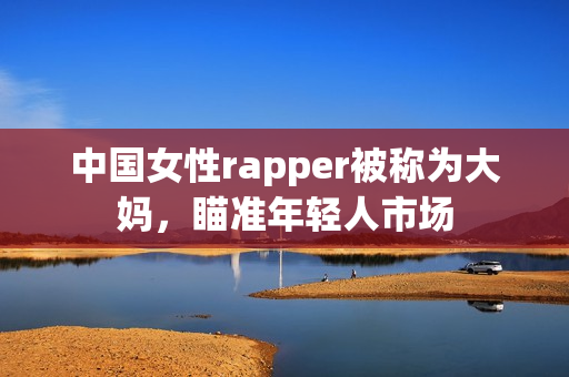 中国女性rapper被称为大妈，瞄准年轻人市场