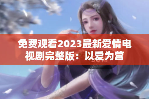 免费观看2023最新爱情电视剧完整版：以爱为营