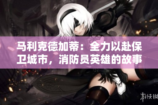 马利克德加蒂：全力以赴保卫城市，消防员英雄的故事