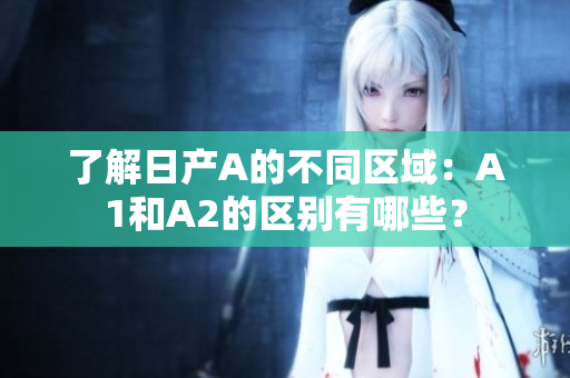 了解日产A的不同区域：A1和A2的区别有哪些？