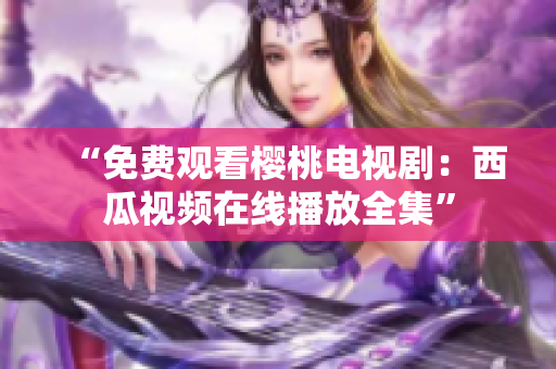 “免费观看樱桃电视剧：西瓜视频在线播放全集”