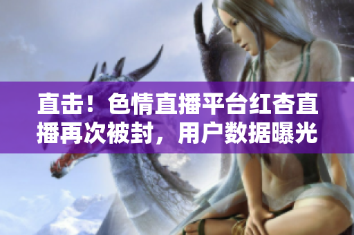 直击！色情直播平台红杏直播再次被封，用户数据曝光