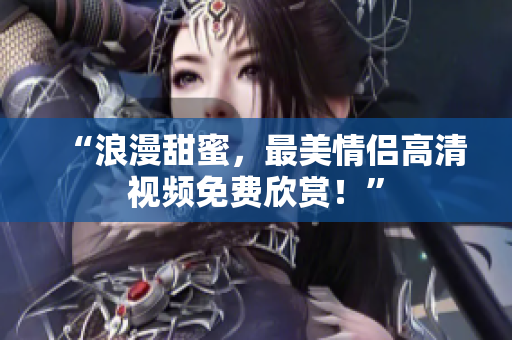 “浪漫甜蜜，最美情侣高清视频免费欣赏！”