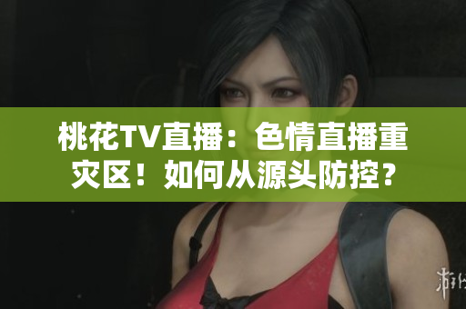 桃花TV直播：色情直播重灾区！如何从源头防控？