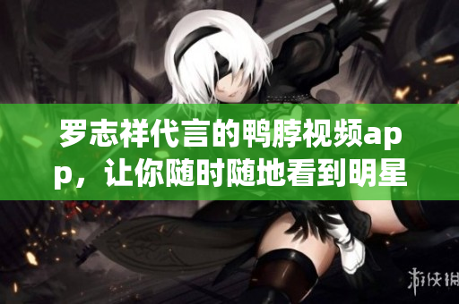 罗志祥代言的鸭脖视频app，让你随时随地看到明星！