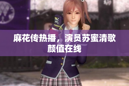 麻花传热播，演员苏蜜清歌颜值在线