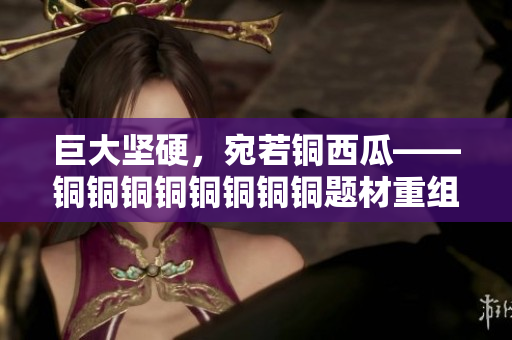 巨大坚硬，宛若铜西瓜——铜铜铜铜铜铜铜铜题材重组