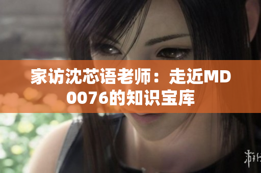 家访沈芯语老师：走近MD0076的知识宝库