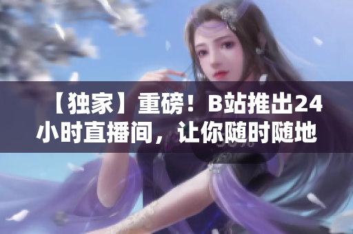 【独家】重磅！B站推出24小时直播间，让你随时随地感受直播的魅力