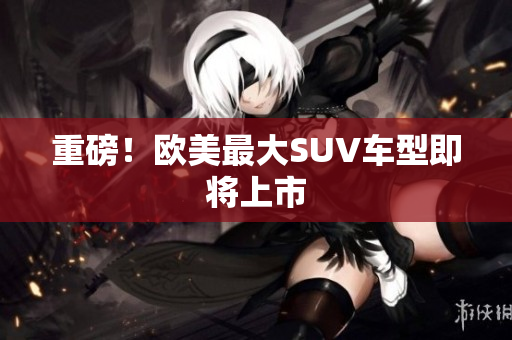 重磅！欧美最大SUV车型即将上市