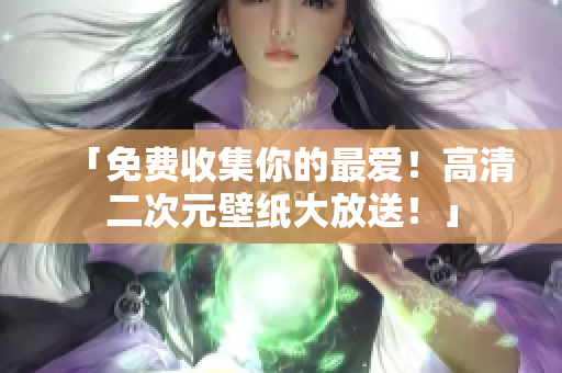 「免费收集你的最爱！高清二次元壁纸大放送！」
