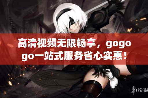 高清视频无限畅享，gogogo一站式服务省心实惠！
