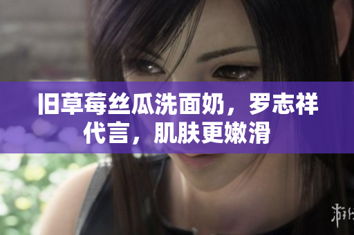 旧草莓丝瓜洗面奶，罗志祥代言，肌肤更嫩滑
