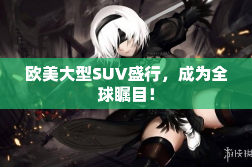 欧美大型SUV盛行，成为全球瞩目！