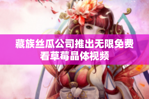 藏族丝瓜公司推出无限免费看草莓晶体视频