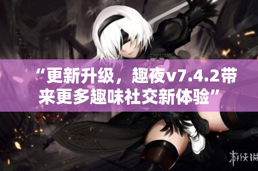 “更新升级，趣夜v7.4.2带来更多趣味社交新体验”