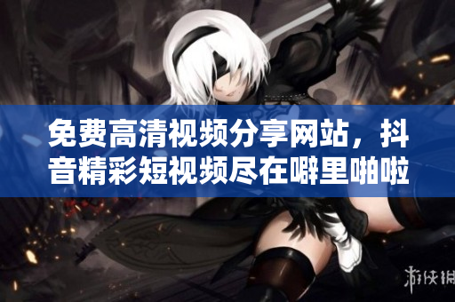 免费高清视频分享网站，抖音精彩短视频尽在噼里啪啦！