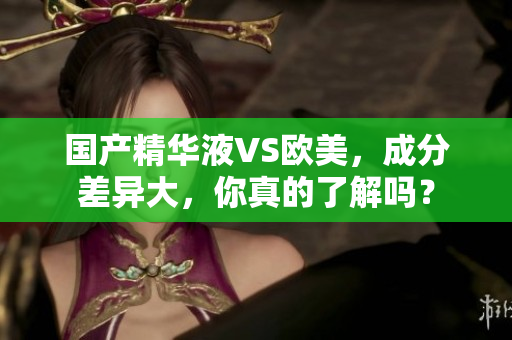 国产精华液VS欧美，成分差异大，你真的了解吗？