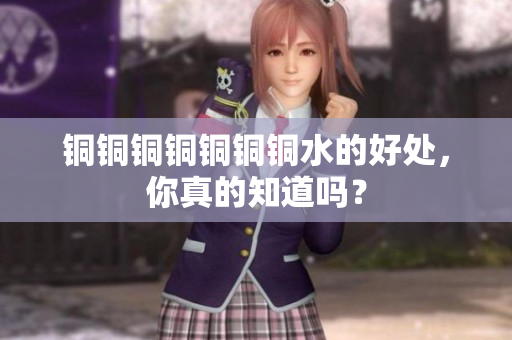 铜铜铜铜铜铜铜水的好处，你真的知道吗？