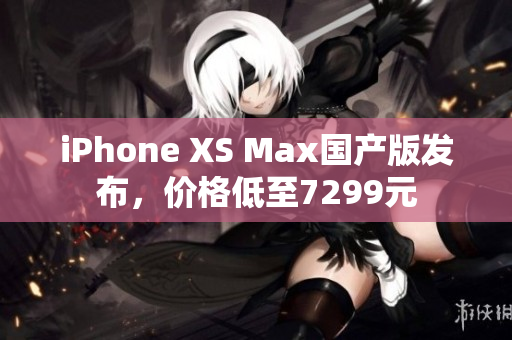 iPhone XS Max国产版发布，价格低至7299元