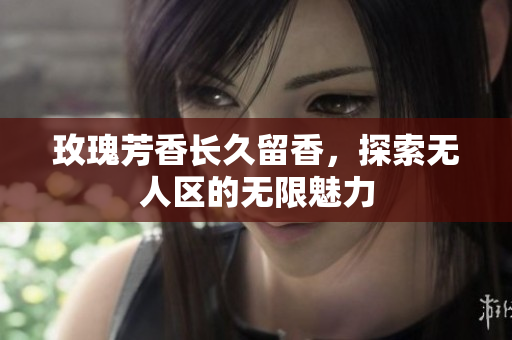 玫瑰芳香长久留香，探索无人区的无限魅力