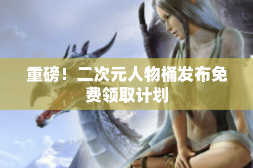 重磅！二次元人物桶发布免费领取计划