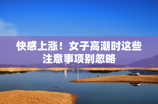 快感上涨！女子高潮时这些注意事项别忽略