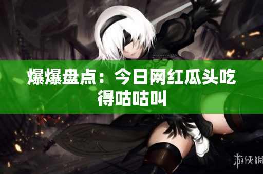 爆爆盘点：今日网红瓜头吃得咕咕叫