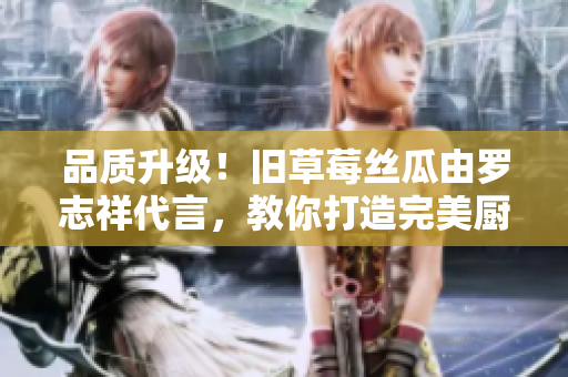 品质升级！旧草莓丝瓜由罗志祥代言，教你打造完美厨房神器！