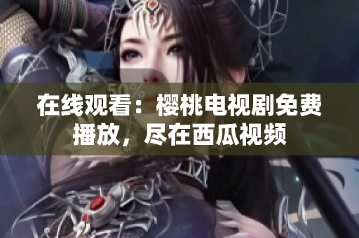 在线观看：樱桃电视剧免费播放，尽在西瓜视频