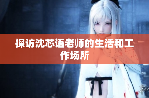 探访沈芯语老师的生活和工作场所
