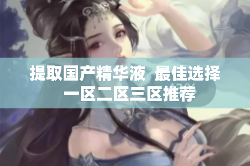 提取国产精华液  最佳选择  一区二区三区推荐