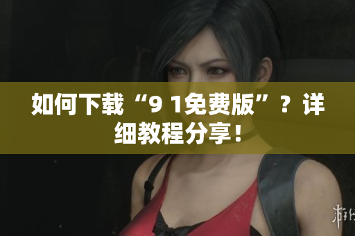 如何下载“9 1免费版”？详细教程分享！