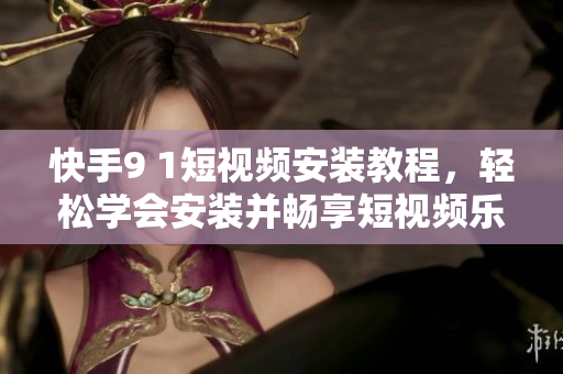 快手9 1短视频安装教程，轻松学会安装并畅享短视频乐趣