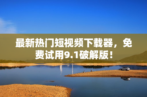 最新热门短视频下载器，免费试用9.1破解版！