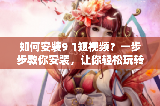 如何安装9 1短视频？一步步教你安装，让你轻松玩转短视频应用！