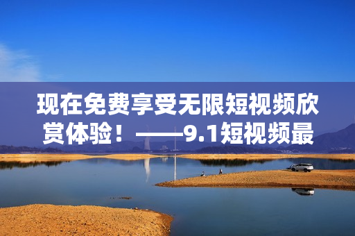 现在免费享受无限短视频欣赏体验！——9.1短视频最新福利