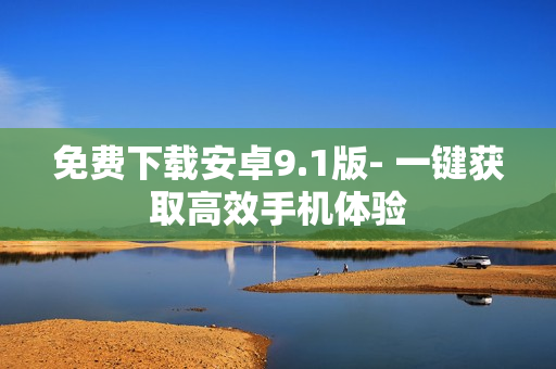 免费下载安卓9.1版- 一键获取高效手机体验