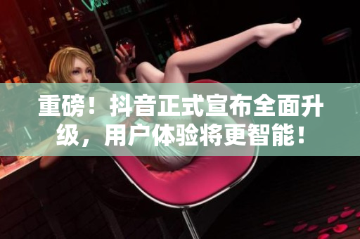 重磅！抖音正式宣布全面升级，用户体验将更智能！