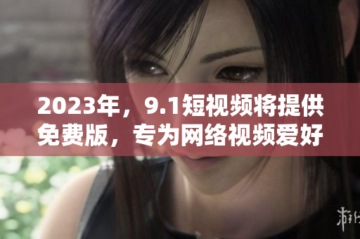 2023年，9.1短视频将提供免费版，专为网络视频爱好者而设计