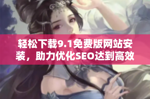 轻松下载9.1免费版网站安装，助力优化SEO达到高效效果