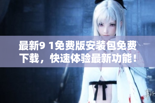 最新9 1免费版安装包免费下载，快速体验最新功能！