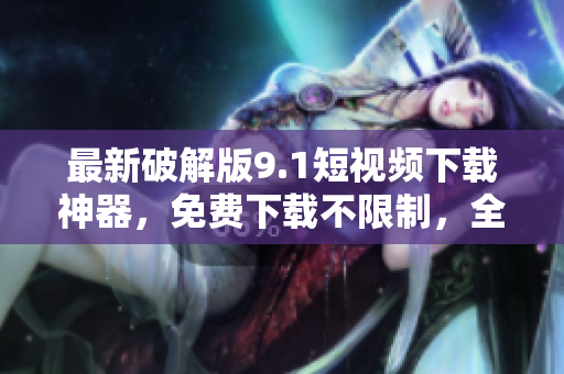 最新破解版9.1短视频下载神器，免费下载不限制，全网最快！