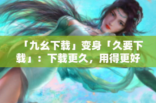 「九幺下载」变身「久要下载」：下载更久，用得更好